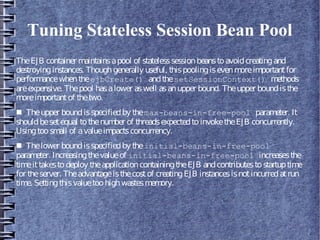 Tuning Stateless Session Bean Pool
TheEJB container maintainsapool of statelesssessionbeanstoavoidcreatingand
destroyinginstances. Thoughgenerally useful, thispoolingisevenmoreimportantfor
performancewhentheejbCreate() andthesetSessionContext() methods
areexpensive. Thepool hasalower aswell asanupper bound. Theupper boundisthe
moreimportantof thetwo.
■ Theupper boundisspecifiedby themax-beans-in-free-pool parameter. It
shouldbesetequal tothenumber of threadsexpectedtoinvoketheEJB concurrently.
Usingtoosmall of avalueimpactsconcurrency.
■ Thelower boundisspecifiedby theinitial-beans-in-free-pool
parameter. Increasingthevalueof initial-beans-in-free-pool increasesthe
timeittakestodeploy theapplicationcontainingtheEJB andcontributestostartuptime
for theserver. Theadvantageisthecostof creatingEJB instancesisnotincurredatrun
time. Settingthisvaluetoohighwastesmemory.
 