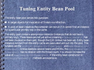 Tuning Entity Bean Pool
Theentity beanpool servestwopurposes:
■ A targetobjectsfor invocationof findersviareflection.
■ A pool of beaninstancesthecontainer canrecruitif itcannotfindaninstance
for aparticular primary key inthecache.
Theentity pool containsanonymousinstances(instancesthatdonothavea
primary key). Thesebeansarenotyetactive(meaningejbActivate() has
notbeeninvokedonthemyet), thoughtheEJB contexthasbeenset. Entity bean
instancesevictedfromtheentity cachearepassivatedandputintothepool. The
tunablesaretheinitial-beans-in-free-pool andmax-beans-in-
free-pool. UnlikestatelesssessionbeansandMDBs, themax-beans-in-
free-pool hasnorelationwiththethreadcount. Youshouldincreasethe
valueof max-beans-in-free-pool if theentity beanconstructor or
setEnityContext() methodsareexpensive.
 