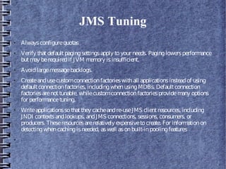 JMS Tuning
● Alwaysconfigurequotas
● Verify thatdefaultpagingsettingsapply toyour needs. Paginglowersperformance
butmay berequiredif JVM memory isinsufficient.
● Avoidlargemessagebacklogs.
● Createandusecustomconnectionfactorieswithall applicationsinsteadof using
defaultconnectionfactories, includingwhenusingMDBs. Defaultconnection
factoriesarenottunable, whilecustomconnectionfactoriesprovidemany options
for performancetuning.
● Writeapplicationssothatthey cacheandre-useJMS clientresources, including
JNDI contextsandlookups, andJMS connections, sessions, consumers, or
producers. Theseresourcesarerelatively expensivetocreate. For informationon
detectingwhencachingisneeded, aswell asonbuilt-inpoolingfeatures
●
 