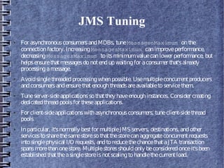 JMS Tuning
● For asynchronousconsumersandMDBs, tuneMessagesMaximum onthe
connectionfactory. IncreasingMessagesMaximum canimproveperformance,
decreasingMessagesMaximum toitsminimumvaluecanlower performance, but
helpsensurethatmessagesdonotendupwaitingfor aconsumer that'salready
processingamessage.
● Avoidsinglethreadedprocessingwhenpossible. Usemultipleconcurrentproducers
andconsumersandensurethatenoughthreadsareavailabletoservicethem.
● Tuneserver-sideapplicationssothatthey haveenoughinstances. Consider creating
dedicatedthreadpoolsfor theseapplications.
● For client-sideapplicationswithasynchronousconsumers, tuneclient-sidethread
pools
● Inparticular, it'snormally bestfor multipleJMS servers, destinations, andother
servicestosharethesamestoresothatthestorecanaggregateconcurrentrequests
intosinglephysical I/O requests, andtoreducethechancethataJTA transaction
spansmorethanonestore. Multiplestoresshouldonly beconsideredonceit'sbeen
establishedthattheasinglestoreisnotscalingtohandlethecurrentload.
 