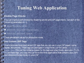 Tuning Web Application
Disable Page Checks
Youcanimproveperformanceby disablingservletandJDP pagechecks. Seteachof the
followingparametersto-1:
■ pageCheckSeconds
■ servlet-reload-check-secs
■ servlet Reload Check
Thesearedefaultvaluesfor productionmode.
Use Custom JSP Tags
OracleprovidesthreespecializedJSP tagsthatyoucanuseinyour JSP pages: cache,
repeat, andprocess. Thesetagsarepackagedinataglibrary jar filecalledweblogic-
tags.jar. Thisjar filecontainsclassesfor thetagsandataglibrary descriptor (TLD).
Tousethesetags, youcopy thisjar filetotheWebapplicationthatcontainsyour JSPs
andreferencethetaglibrary inyour JSP
 