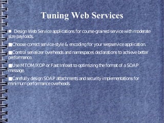 Tuning Web Services
■ DesignWebServiceapplicationsfor course-grainedservicewithmoderate
sizepayloads.
■Choosecorrectservice-style& encodingfor your wepserviceapplication.
■Control serializer overheadsandnamespacesdeclarationstoachievebetter
performance.
■UseMTOM/XOP or FastInfosettooptimizingtheformatof aSOAP
message.
■Carefully designSOAP attachmentsandsecurity implementationsfor
minimumperformanceoverheads.
 