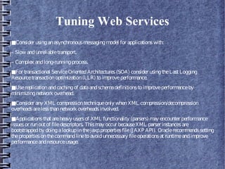 Tuning Web Services
■Consider usinganasynchronousmessagingmodel for applicationswith:
– Slow andunreliabletransport.
– Complex andlong-runningprocess.
■For transactional ServiceOrientedArchitectures(SOA) consider usingtheLastLogging
Resourcetransactionoptimization(LLR) toimproveperformance.
■Usereplicationandcachingof dataandschemadefinitionstoimproveperformanceby
minimizingnetwork overhead.
■Consider any XML compressiontechniqueonly whenXML compression/decompression
overheadsarelessthannetwork overheadsinvolved.
■Applicationsthatareheavy usersof XML functionality (parsers) may encounter performance
issuesor runoutof filedescriptors. Thismay occur becauseXML parser instancesare
bootstrappedby doingalookupinthejaxp.propertiesfile(JAXP API). Oraclerecommendssetting
thepropertiesonthecommandlinetoavoidunnecessary fileoperationsatruntimeandimprove
performanceandresourceusage.
 