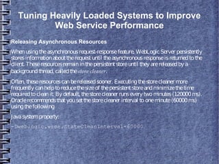 Tuning Heavily Loaded Systems to Improve
Web Service Performance
Releasing Asynchronous Resources
Whenusingtheasynchronousrequest-responsefeature, WebLogicServer persistently
storesinformationabouttherequestuntil theasynchronousresponseisreturnedtothe
client. Theseresourcesremaininthepersistentstoreuntil they arereleasedby a
backgroundthread, calledthestore cleaner.
Often, theseresourcescanbereleasedsooner. Executingthestorecleaner more
frequently canhelptoreducethesizeof thepersistentstoreandminimizethetime
requiredtocleanit. By default, thestorecleaner runsevery twominutes(120000ms).
Oraclerecommendsthatyousetthestorecleaner interval tooneminute(60000ms)
usingthefollowing
Javasystemproperty:
-Dweblogic.wsee.StateCleanInterval=60000
 