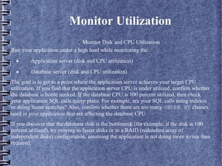 Monitor Utilization
– Monitor Disk and CPU Utilization
Run your application under a high load while monitoring the:
· Application server (disk and CPU utilization)
· Database server (disk and CPU utilization)
The goal is to get to a point where the application server achieves your target CPU
utilization. If you find that the application server CPU is under utilized, confirm whether
the database is bottle necked. If the database CPU is 100 percent utilized, then check
your application SQL calls query plans. For example, are your SQL calls using indexes
or doing linear searches? Also, confirm whether there are too many ORDER BY clauses
used in your application that are affecting the database CPU.
If you discover that the database disk is the bottleneck (for example, if the disk is 100
percent utilized), try moving to faster disks or to a RAID (redundant array of
independent disks) configuration, assuming the application is not doing more writes then
required.
 