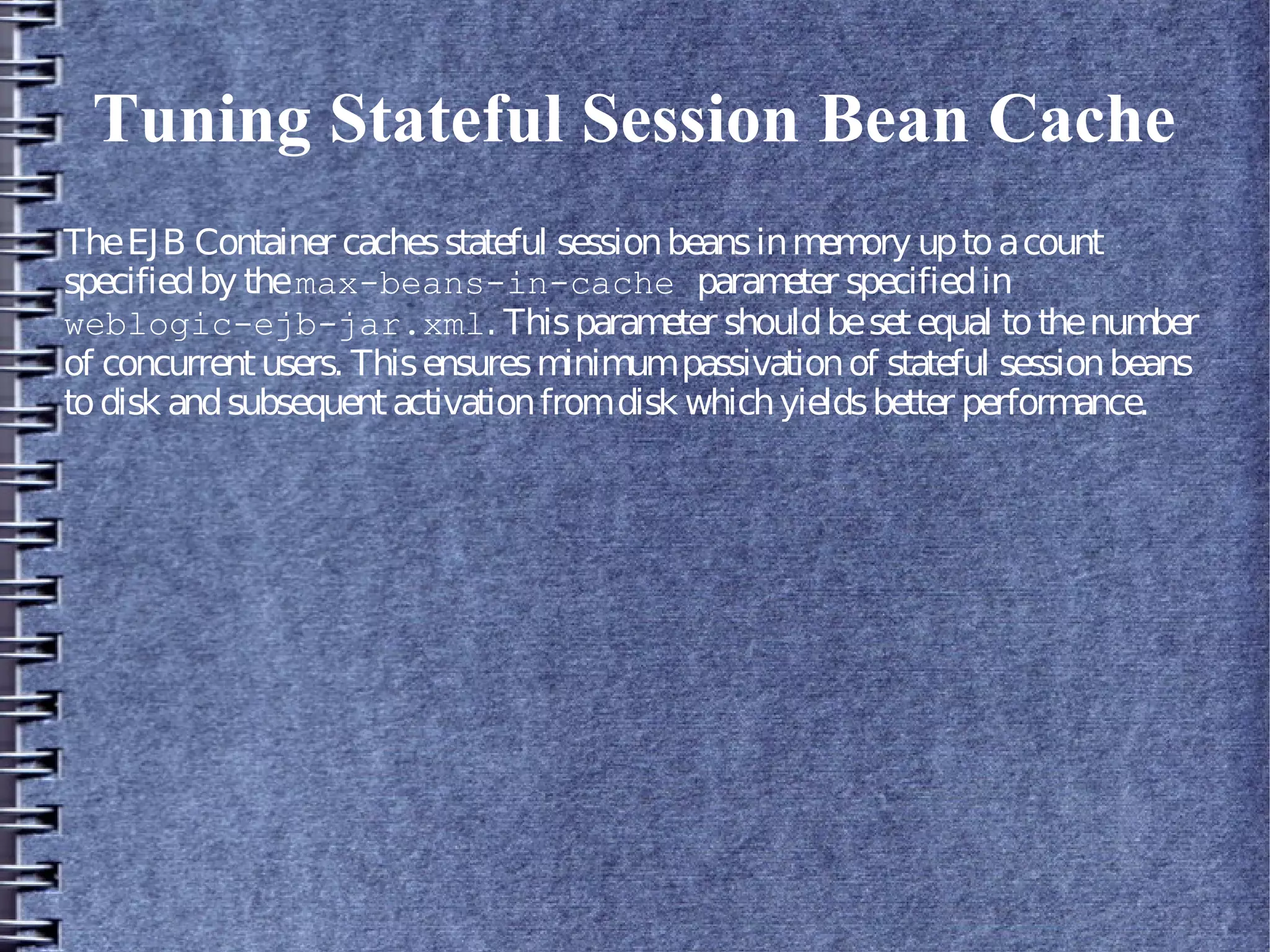 Tuning Stateful Session Bean Cache
TheEJB Container cachesstateful sessionbeansinmemory uptoacount
specifiedby themax-beans-in-cache parameter specifiedin
weblogic-ejb-jar.xml. Thisparameter shouldbesetequal tothenumber
of concurrentusers. Thisensuresminimumpassivationof stateful sessionbeans
todisk andsubsequentactivationfromdisk whichyieldsbetter performance.
 