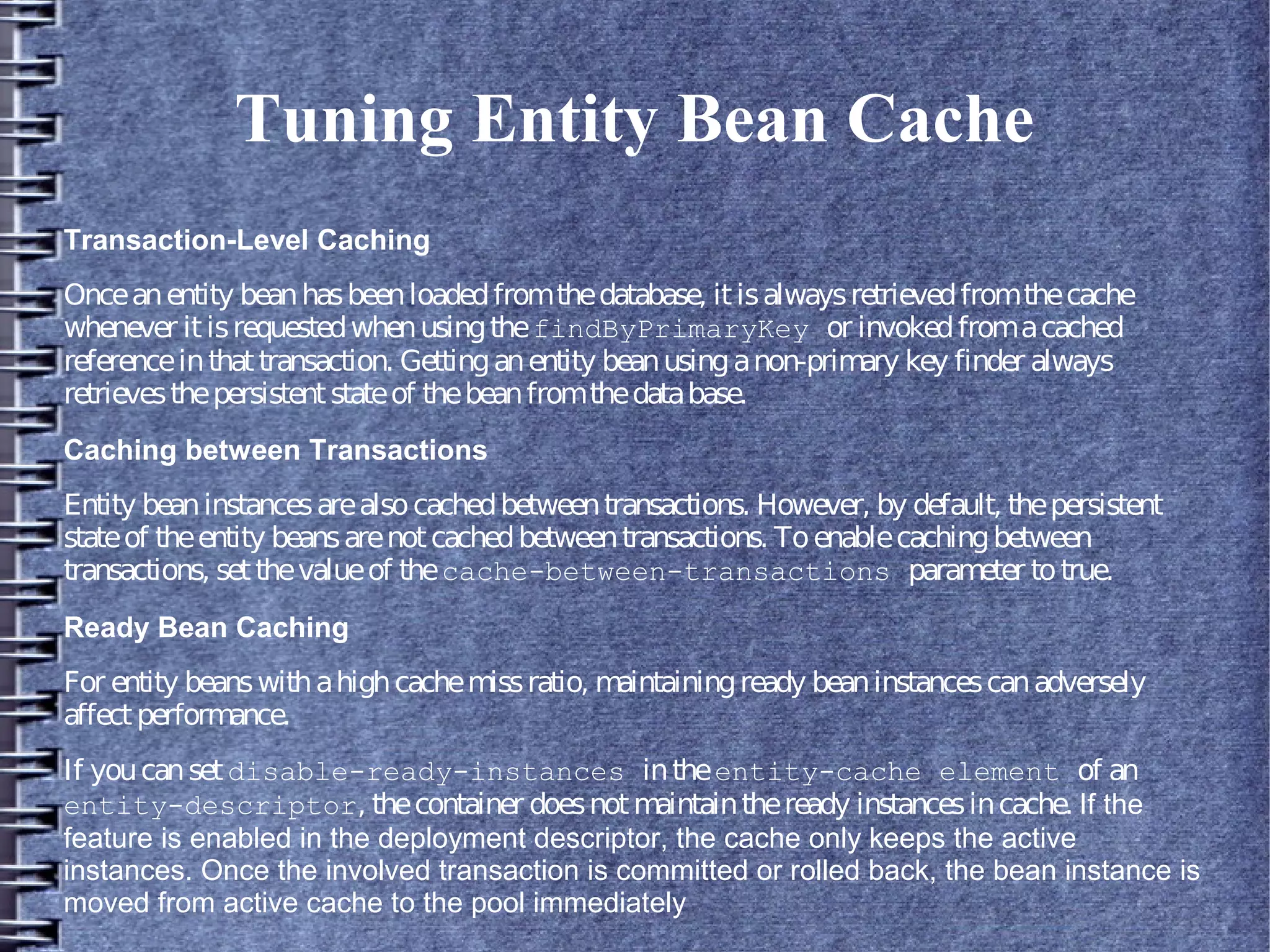 Tuning Entity Bean Cache
Transaction-Level Caching
Onceanentity beanhasbeenloadedfromthedatabase, itisalwaysretrievedfromthecache
whenever itisrequestedwhenusingthefindByPrimaryKey or invokedfromacached
referenceinthattransaction. Gettinganentity beanusinganon-primary key finder always
retrievesthepersistentstateof thebeanfromthedatabase.
Caching between Transactions
Entity beaninstancesarealsocachedbetweentransactions. However, by default, thepersistent
stateof theentity beansarenotcachedbetweentransactions. Toenablecachingbetween
transactions, setthevalueof thecache-between-transactions parameter totrue.
Ready Bean Caching
For entity beanswithahighcachemissratio, maintainingready beaninstancescanadversely
affectperformance.
If youcansetdisable-ready-instances intheentity-cache element of an
entity-descriptor, thecontainer doesnotmaintaintheready instancesincache. If the
feature is enabled in the deployment descriptor, the cache only keeps the active
instances. Once the involved transaction is committed or rolled back, the bean instance is
moved from active cache to the pool immediately
 