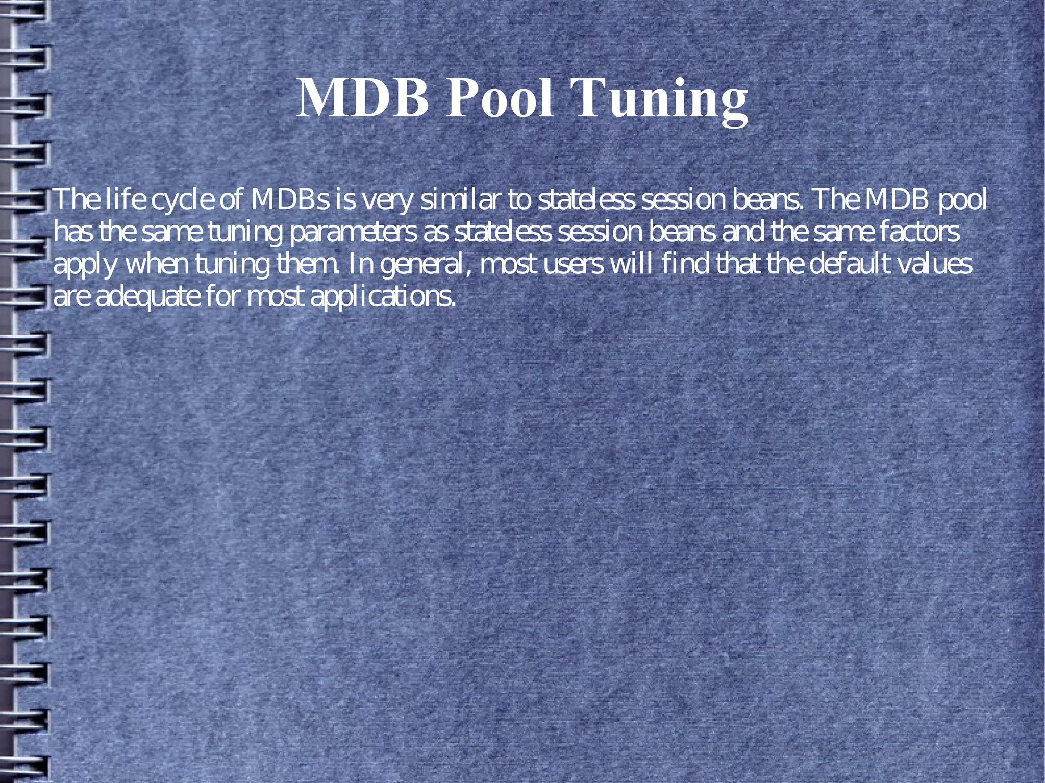 MDB Pool Tuning
Thelifecycleof MDBsisvery similar tostatelesssessionbeans. TheMDB pool
hasthesametuningparametersasstatelesssessionbeansandthesamefactors
apply whentuningthem. Ingeneral, mostuserswill findthatthedefaultvalues
areadequatefor mostapplications.
 
