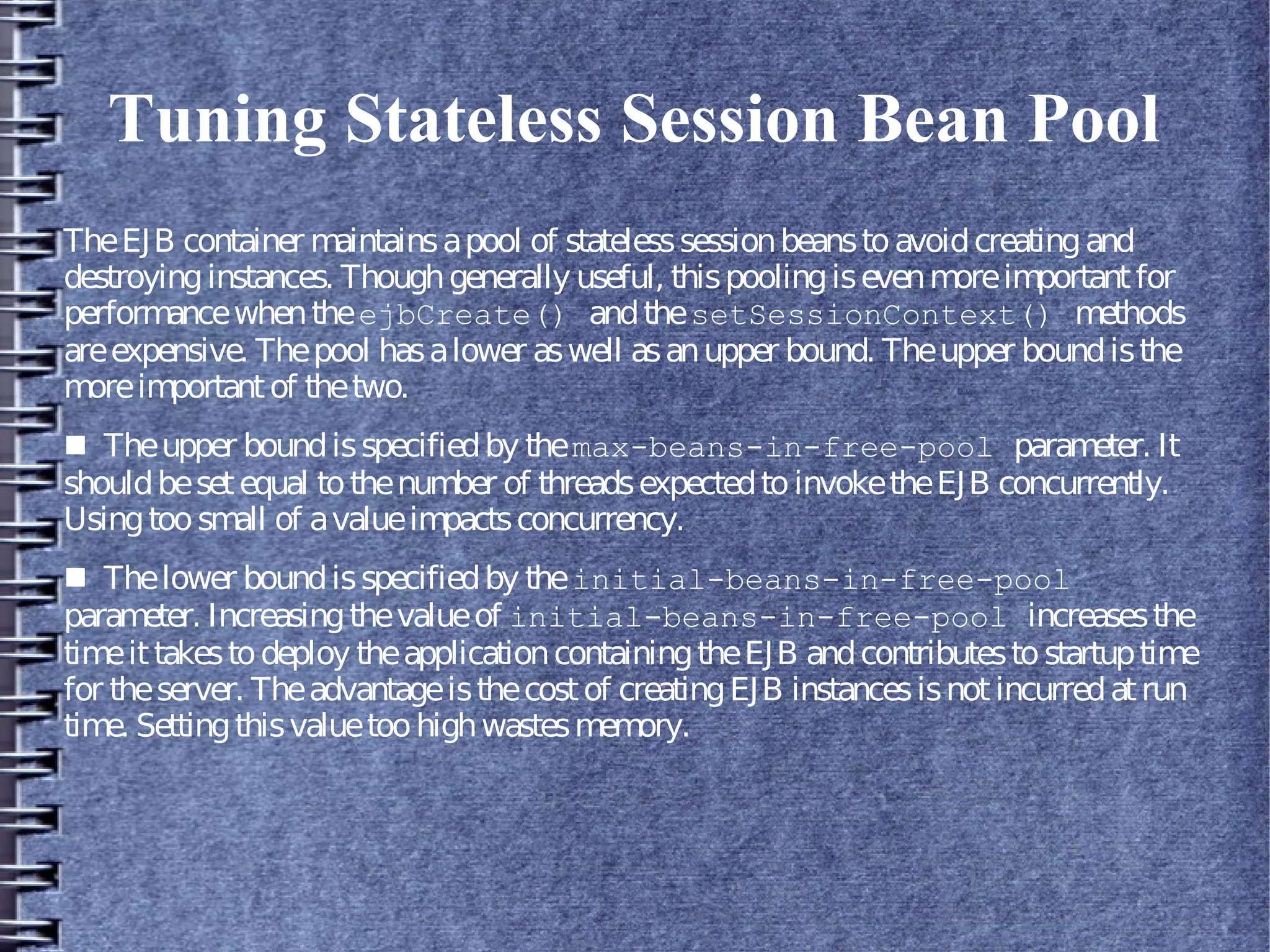 Tuning Stateless Session Bean Pool
TheEJB container maintainsapool of statelesssessionbeanstoavoidcreatingand
destroyinginstances. Thoughgenerally useful, thispoolingisevenmoreimportantfor
performancewhentheejbCreate() andthesetSessionContext() methods
areexpensive. Thepool hasalower aswell asanupper bound. Theupper boundisthe
moreimportantof thetwo.
■ Theupper boundisspecifiedby themax-beans-in-free-pool parameter. It
shouldbesetequal tothenumber of threadsexpectedtoinvoketheEJB concurrently.
Usingtoosmall of avalueimpactsconcurrency.
■ Thelower boundisspecifiedby theinitial-beans-in-free-pool
parameter. Increasingthevalueof initial-beans-in-free-pool increasesthe
timeittakestodeploy theapplicationcontainingtheEJB andcontributestostartuptime
for theserver. Theadvantageisthecostof creatingEJB instancesisnotincurredatrun
time. Settingthisvaluetoohighwastesmemory.
 