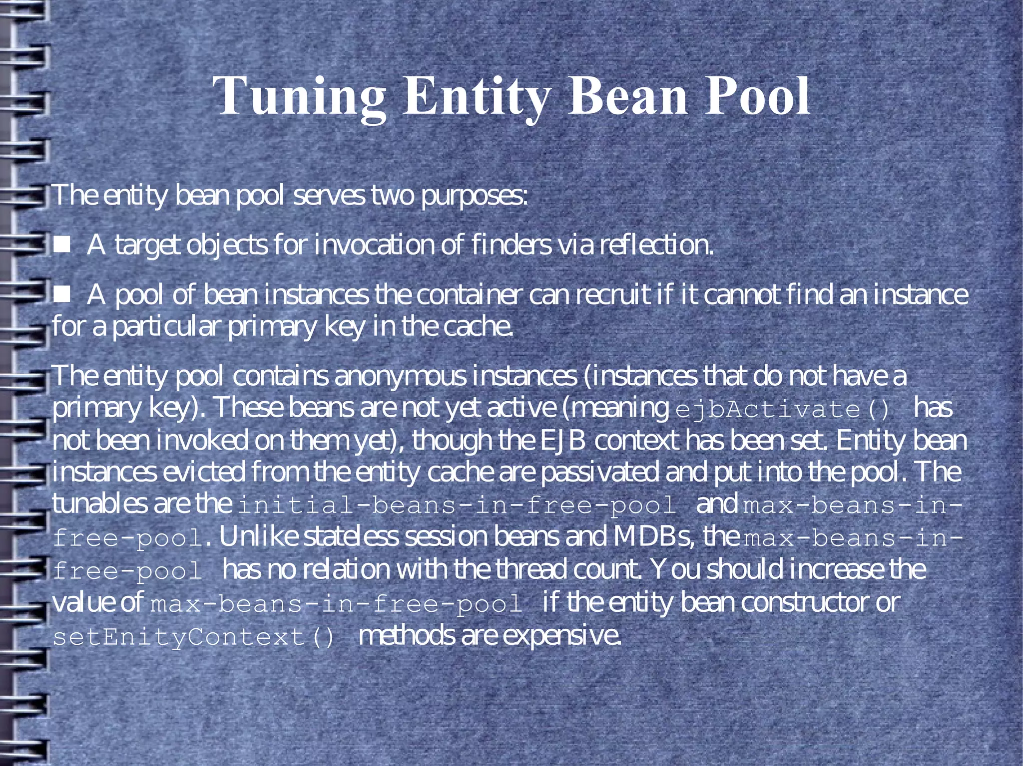 Tuning Entity Bean Pool
Theentity beanpool servestwopurposes:
■ A targetobjectsfor invocationof findersviareflection.
■ A pool of beaninstancesthecontainer canrecruitif itcannotfindaninstance
for aparticular primary key inthecache.
Theentity pool containsanonymousinstances(instancesthatdonothavea
primary key). Thesebeansarenotyetactive(meaningejbActivate() has
notbeeninvokedonthemyet), thoughtheEJB contexthasbeenset. Entity bean
instancesevictedfromtheentity cachearepassivatedandputintothepool. The
tunablesaretheinitial-beans-in-free-pool andmax-beans-in-
free-pool. UnlikestatelesssessionbeansandMDBs, themax-beans-in-
free-pool hasnorelationwiththethreadcount. Youshouldincreasethe
valueof max-beans-in-free-pool if theentity beanconstructor or
setEnityContext() methodsareexpensive.
 