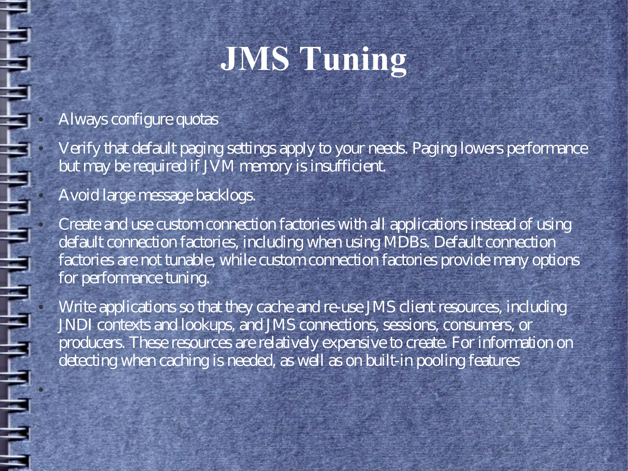 JMS Tuning
● Alwaysconfigurequotas
● Verify thatdefaultpagingsettingsapply toyour needs. Paginglowersperformance
butmay berequiredif JVM memory isinsufficient.
● Avoidlargemessagebacklogs.
● Createandusecustomconnectionfactorieswithall applicationsinsteadof using
defaultconnectionfactories, includingwhenusingMDBs. Defaultconnection
factoriesarenottunable, whilecustomconnectionfactoriesprovidemany options
for performancetuning.
● Writeapplicationssothatthey cacheandre-useJMS clientresources, including
JNDI contextsandlookups, andJMS connections, sessions, consumers, or
producers. Theseresourcesarerelatively expensivetocreate. For informationon
detectingwhencachingisneeded, aswell asonbuilt-inpoolingfeatures
●
 
