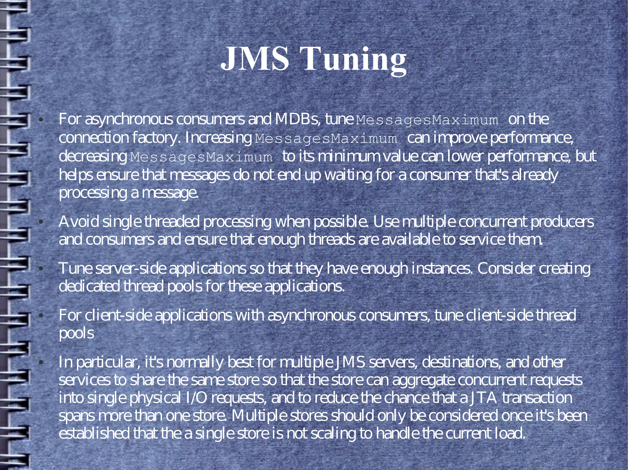 JMS Tuning
● For asynchronousconsumersandMDBs, tuneMessagesMaximum onthe
connectionfactory. IncreasingMessagesMaximum canimproveperformance,
decreasingMessagesMaximum toitsminimumvaluecanlower performance, but
helpsensurethatmessagesdonotendupwaitingfor aconsumer that'salready
processingamessage.
● Avoidsinglethreadedprocessingwhenpossible. Usemultipleconcurrentproducers
andconsumersandensurethatenoughthreadsareavailabletoservicethem.
● Tuneserver-sideapplicationssothatthey haveenoughinstances. Consider creating
dedicatedthreadpoolsfor theseapplications.
● For client-sideapplicationswithasynchronousconsumers, tuneclient-sidethread
pools
● Inparticular, it'snormally bestfor multipleJMS servers, destinations, andother
servicestosharethesamestoresothatthestorecanaggregateconcurrentrequests
intosinglephysical I/O requests, andtoreducethechancethataJTA transaction
spansmorethanonestore. Multiplestoresshouldonly beconsideredonceit'sbeen
establishedthattheasinglestoreisnotscalingtohandlethecurrentload.
 