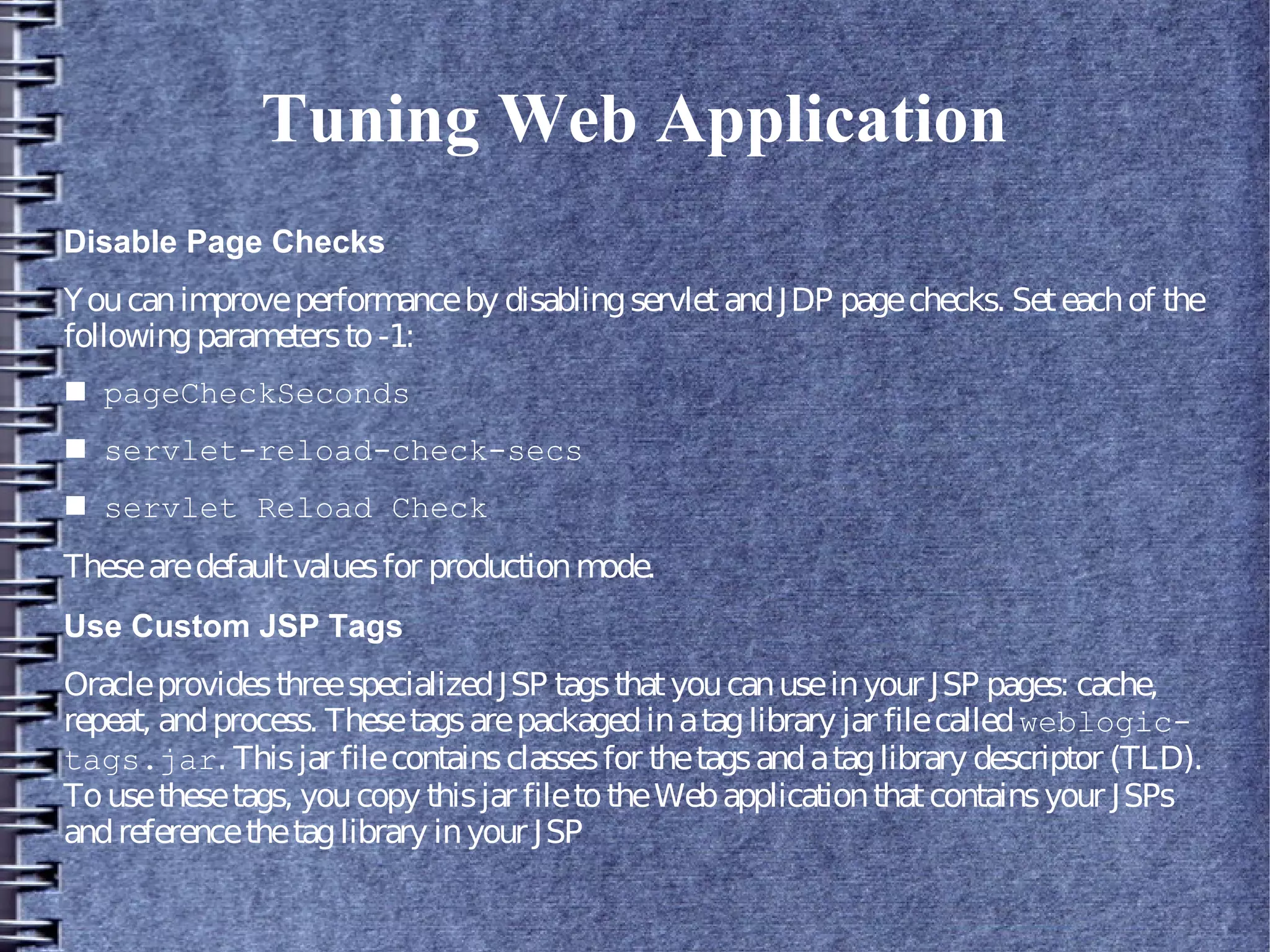 Tuning Web Application
Disable Page Checks
Youcanimproveperformanceby disablingservletandJDP pagechecks. Seteachof the
followingparametersto-1:
■ pageCheckSeconds
■ servlet-reload-check-secs
■ servlet Reload Check
Thesearedefaultvaluesfor productionmode.
Use Custom JSP Tags
OracleprovidesthreespecializedJSP tagsthatyoucanuseinyour JSP pages: cache,
repeat, andprocess. Thesetagsarepackagedinataglibrary jar filecalledweblogic-
tags.jar. Thisjar filecontainsclassesfor thetagsandataglibrary descriptor (TLD).
Tousethesetags, youcopy thisjar filetotheWebapplicationthatcontainsyour JSPs
andreferencethetaglibrary inyour JSP
 