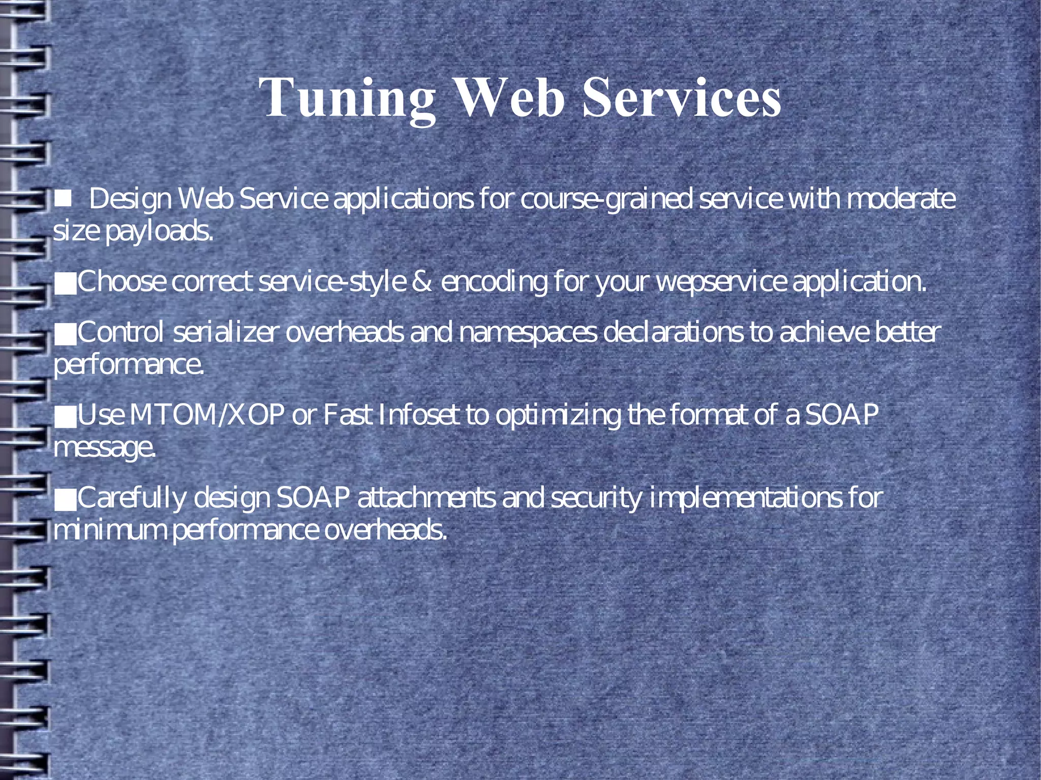 Tuning Web Services
■ DesignWebServiceapplicationsfor course-grainedservicewithmoderate
sizepayloads.
■Choosecorrectservice-style& encodingfor your wepserviceapplication.
■Control serializer overheadsandnamespacesdeclarationstoachievebetter
performance.
■UseMTOM/XOP or FastInfosettooptimizingtheformatof aSOAP
message.
■Carefully designSOAP attachmentsandsecurity implementationsfor
minimumperformanceoverheads.
 