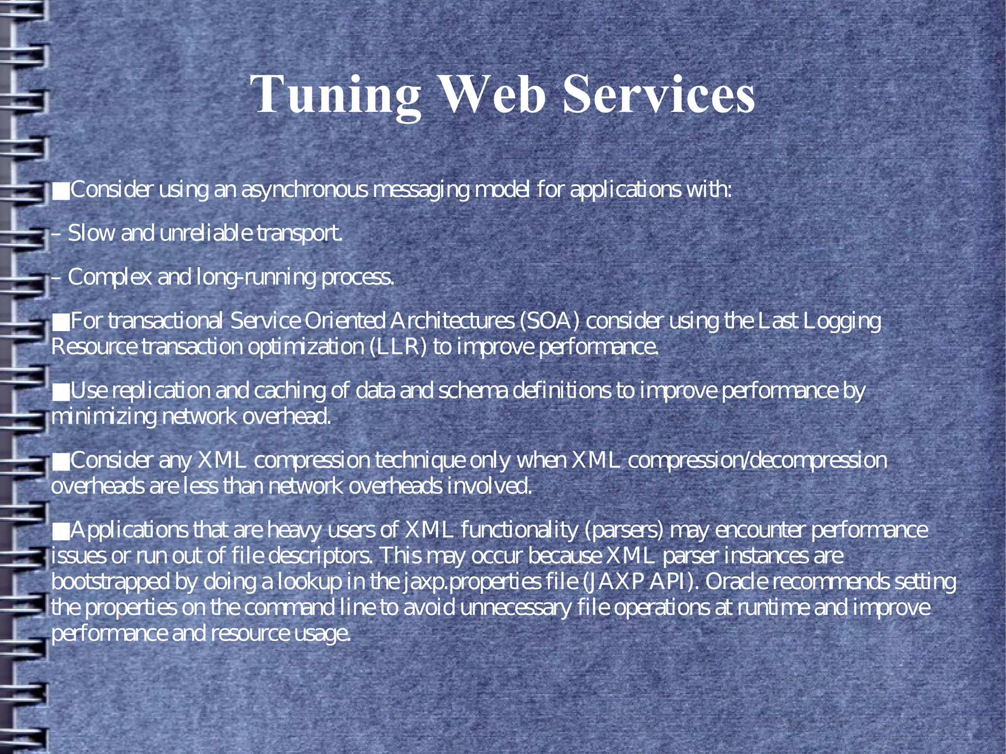 Tuning Web Services
■Consider usinganasynchronousmessagingmodel for applicationswith:
– Slow andunreliabletransport.
– Complex andlong-runningprocess.
■For transactional ServiceOrientedArchitectures(SOA) consider usingtheLastLogging
Resourcetransactionoptimization(LLR) toimproveperformance.
■Usereplicationandcachingof dataandschemadefinitionstoimproveperformanceby
minimizingnetwork overhead.
■Consider any XML compressiontechniqueonly whenXML compression/decompression
overheadsarelessthannetwork overheadsinvolved.
■Applicationsthatareheavy usersof XML functionality (parsers) may encounter performance
issuesor runoutof filedescriptors. Thismay occur becauseXML parser instancesare
bootstrappedby doingalookupinthejaxp.propertiesfile(JAXP API). Oraclerecommendssetting
thepropertiesonthecommandlinetoavoidunnecessary fileoperationsatruntimeandimprove
performanceandresourceusage.
 
