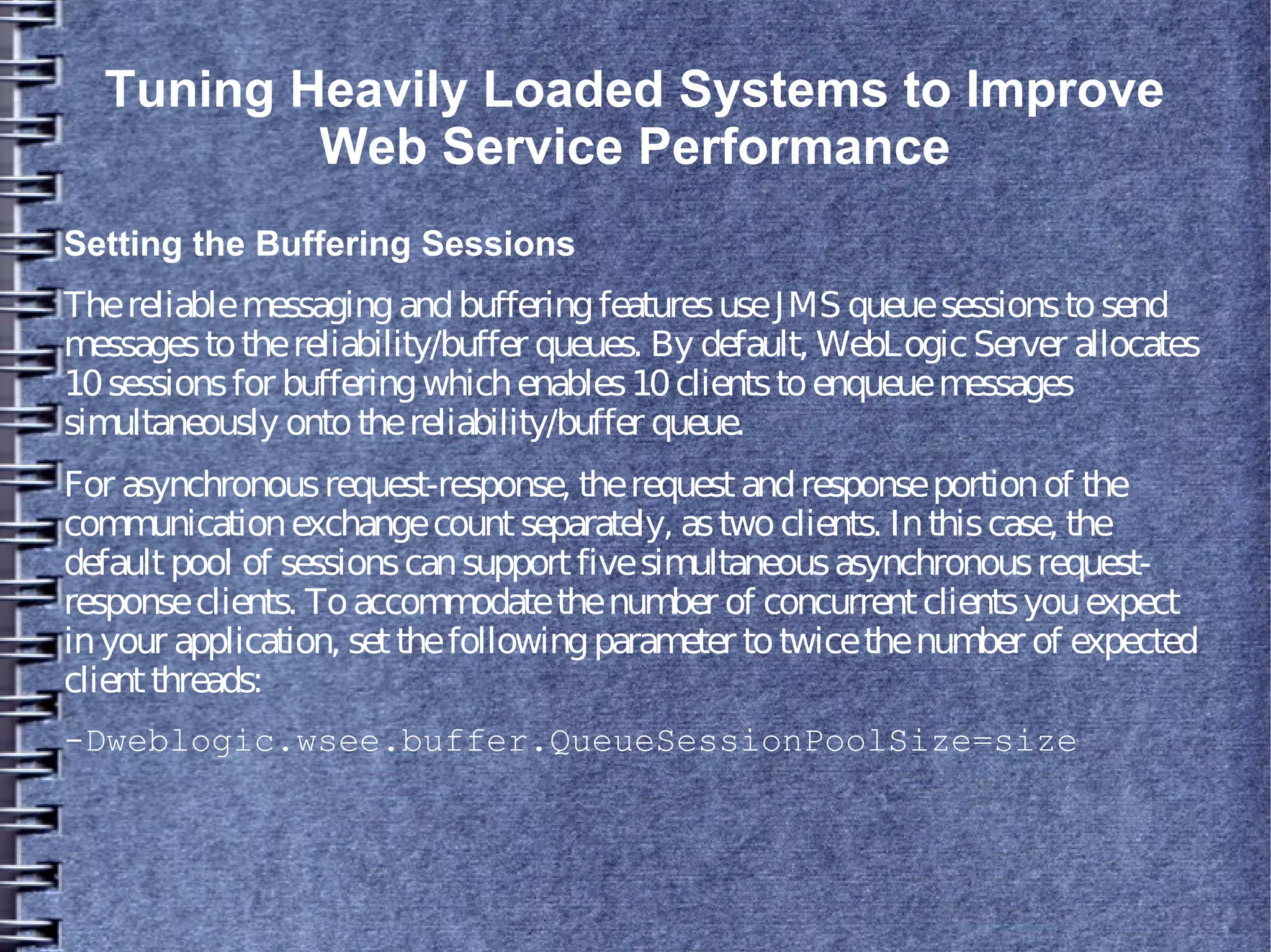 Tuning Heavily Loaded Systems to Improve
Web Service Performance
Setting the Buffering Sessions
ThereliablemessagingandbufferingfeaturesuseJMS queuesessionstosend
messagestothereliability/buffer queues. By default, WebLogicServer allocates
10sessionsfor bufferingwhichenables10clientstoenqueuemessages
simultaneously ontothereliability/buffer queue.
For asynchronousrequest-response, therequestandresponseportionof the
communicationexchangecountseparately, astwoclients. Inthiscase, the
defaultpool of sessionscansupportfivesimultaneousasynchronousrequest-
responseclients. Toaccommodatethenumber of concurrentclientsyouexpect
inyour application, setthefollowingparameter totwicethenumber of expected
clientthreads:
-Dweblogic.wsee.buffer.QueueSessionPoolSize=size
 