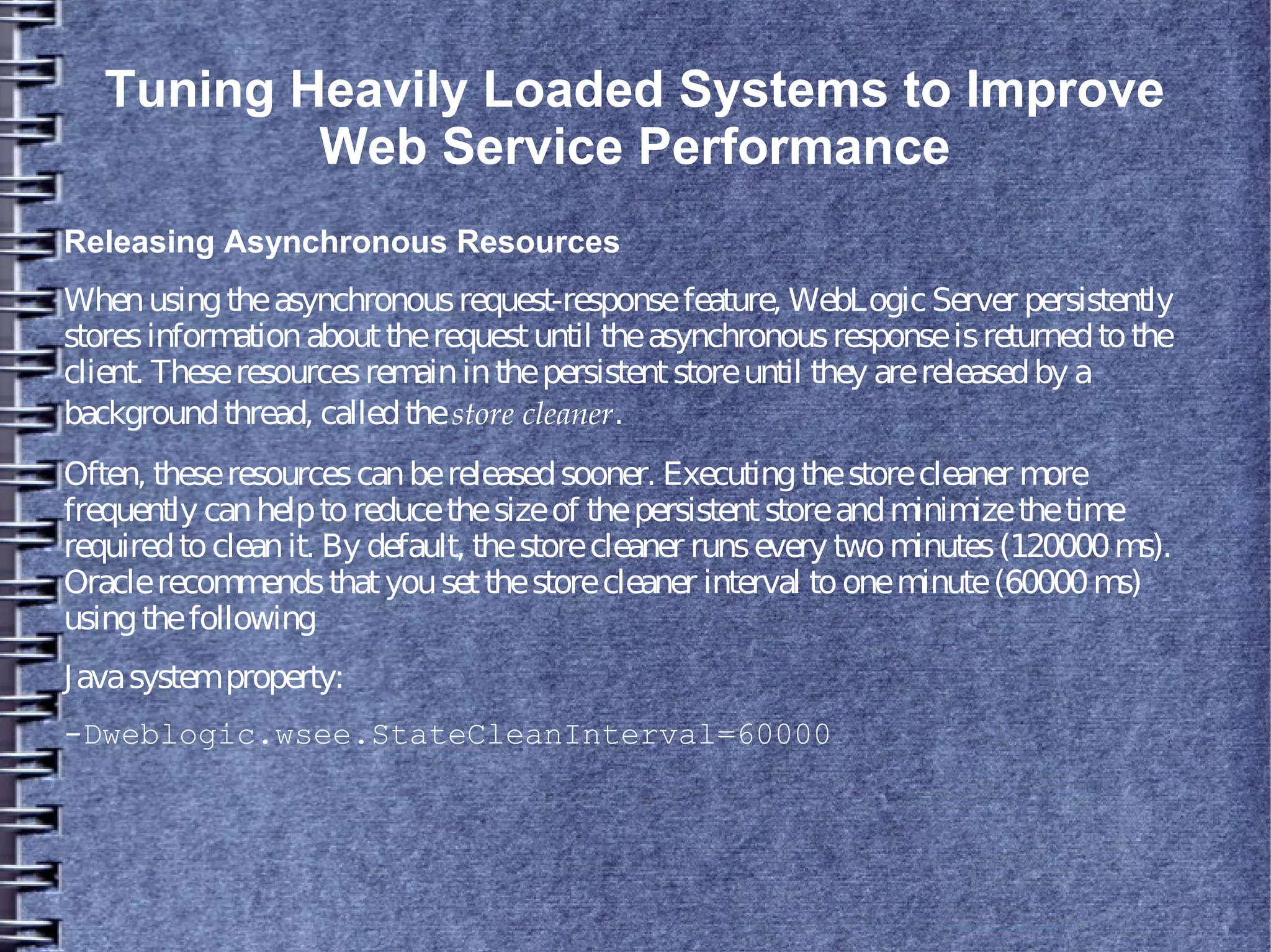 Tuning Heavily Loaded Systems to Improve
Web Service Performance
Releasing Asynchronous Resources
Whenusingtheasynchronousrequest-responsefeature, WebLogicServer persistently
storesinformationabouttherequestuntil theasynchronousresponseisreturnedtothe
client. Theseresourcesremaininthepersistentstoreuntil they arereleasedby a
backgroundthread, calledthestore cleaner.
Often, theseresourcescanbereleasedsooner. Executingthestorecleaner more
frequently canhelptoreducethesizeof thepersistentstoreandminimizethetime
requiredtocleanit. By default, thestorecleaner runsevery twominutes(120000ms).
Oraclerecommendsthatyousetthestorecleaner interval tooneminute(60000ms)
usingthefollowing
Javasystemproperty:
-Dweblogic.wsee.StateCleanInterval=60000
 