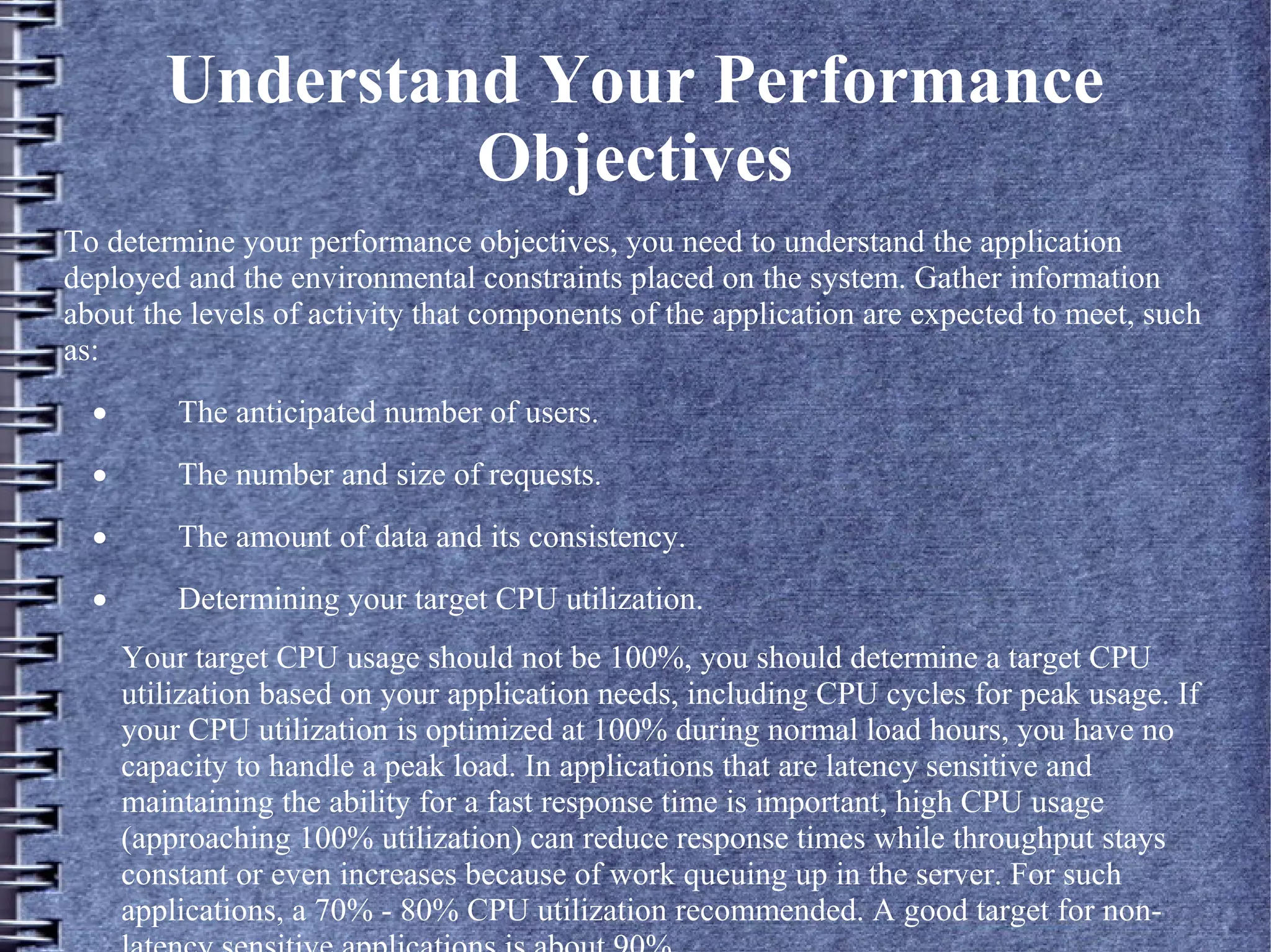 Understand Your Performance
Objectives
To determine your performance objectives, you need to understand the application
deployed and the environmental constraints placed on the system. Gather information
about the levels of activity that components of the application are expected to meet, such
as:
· The anticipated number of users.
· The number and size of requests.
· The amount of data and its consistency.
· Determining your target CPU utilization.
Your target CPU usage should not be 100%, you should determine a target CPU
utilization based on your application needs, including CPU cycles for peak usage. If
your CPU utilization is optimized at 100% during normal load hours, you have no
capacity to handle a peak load. In applications that are latency sensitive and
maintaining the ability for a fast response time is important, high CPU usage
(approaching 100% utilization) can reduce response times while throughput stays
constant or even increases because of work queuing up in the server. For such
applications, a 70% - 80% CPU utilization recommended. A good target for non-
 