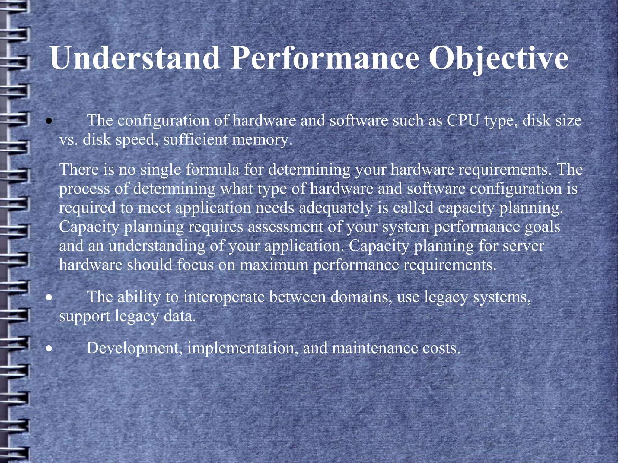 Understand Performance Objective
· The configuration of hardware and software such as CPU type, disk size
vs. disk speed, sufficient memory.
There is no single formula for determining your hardware requirements. The
process of determining what type of hardware and software configuration is
required to meet application needs adequately is called capacity planning.
Capacity planning requires assessment of your system performance goals
and an understanding of your application. Capacity planning for server
hardware should focus on maximum performance requirements.
· The ability to interoperate between domains, use legacy systems,
support legacy data.
· Development, implementation, and maintenance costs.
 