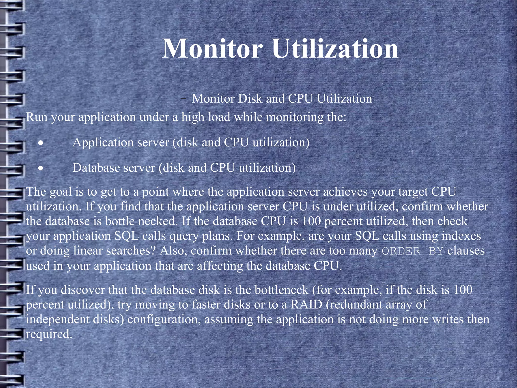 Monitor Utilization
– Monitor Disk and CPU Utilization
Run your application under a high load while monitoring the:
· Application server (disk and CPU utilization)
· Database server (disk and CPU utilization)
The goal is to get to a point where the application server achieves your target CPU
utilization. If you find that the application server CPU is under utilized, confirm whether
the database is bottle necked. If the database CPU is 100 percent utilized, then check
your application SQL calls query plans. For example, are your SQL calls using indexes
or doing linear searches? Also, confirm whether there are too many ORDER BY clauses
used in your application that are affecting the database CPU.
If you discover that the database disk is the bottleneck (for example, if the disk is 100
percent utilized), try moving to faster disks or to a RAID (redundant array of
independent disks) configuration, assuming the application is not doing more writes then
required.
 