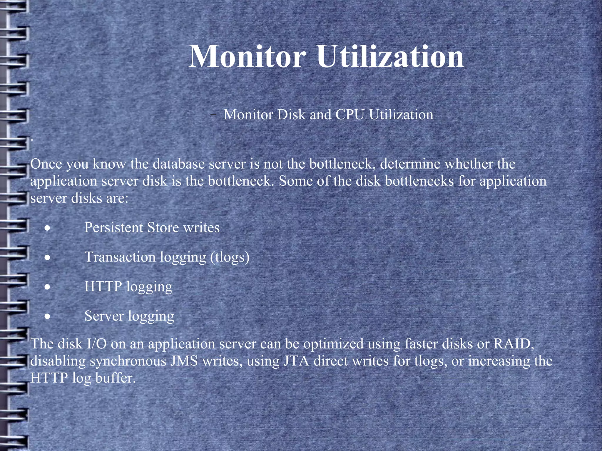 Monitor Utilization
– Monitor Disk and CPU Utilization
.
Once you know the database server is not the bottleneck, determine whether the
application server disk is the bottleneck. Some of the disk bottlenecks for application
server disks are:
· Persistent Store writes
· Transaction logging (tlogs)
· HTTP logging
· Server logging
The disk I/O on an application server can be optimized using faster disks or RAID,
disabling synchronous JMS writes, using JTA direct writes for tlogs, or increasing the
HTTP log buffer.
 