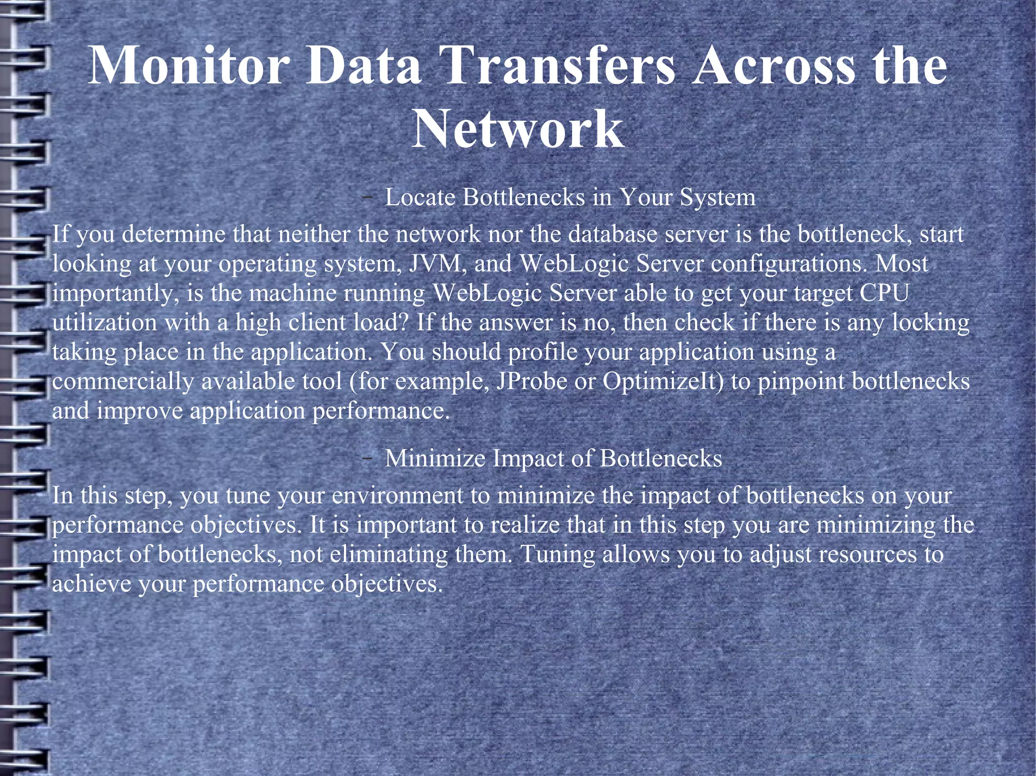 Monitor Data Transfers Across the
Network
– Locate Bottlenecks in Your System
If you determine that neither the network nor the database server is the bottleneck, start
looking at your operating system, JVM, and WebLogic Server configurations. Most
importantly, is the machine running WebLogic Server able to get your target CPU
utilization with a high client load? If the answer is no, then check if there is any locking
taking place in the application. You should profile your application using a
commercially available tool (for example, JProbe or OptimizeIt) to pinpoint bottlenecks
and improve application performance.
– Minimize Impact of Bottlenecks
In this step, you tune your environment to minimize the impact of bottlenecks on your
performance objectives. It is important to realize that in this step you are minimizing the
impact of bottlenecks, not eliminating them. Tuning allows you to adjust resources to
achieve your performance objectives.
 