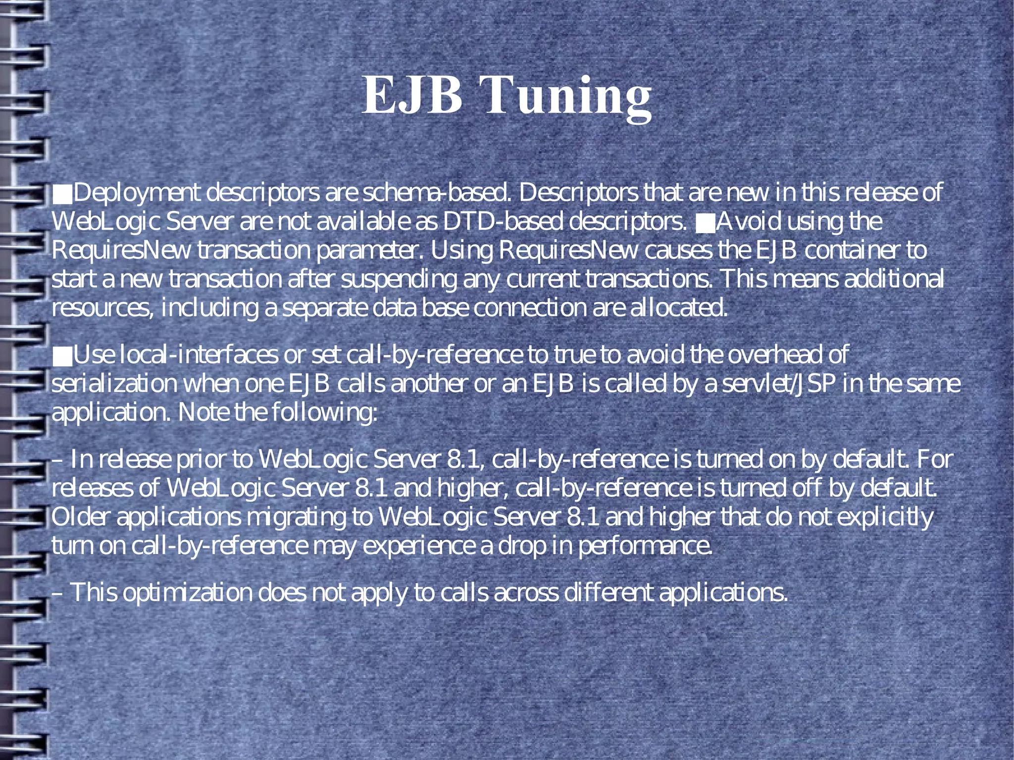 EJB Tuning
■Deploymentdescriptorsareschema-based. Descriptorsthatarenew inthisreleaseof
WebLogicServer arenotavailableasDTD-baseddescriptors. ■Avoidusingthe
RequiresNew transactionparameter. UsingRequiresNew causestheEJB container to
startanew transactionafter suspendingany currenttransactions. Thismeansadditional
resources, includingaseparatedatabaseconnectionareallocated.
■Uselocal-interfacesor setcall-by-referencetotruetoavoidtheoverheadof
serializationwhenoneEJB callsanother or anEJB iscalledby aservlet/JSP inthesame
application. Notethefollowing:
– Inreleaseprior toWebLogicServer 8.1, call-by-referenceisturnedonby default. For
releasesof WebLogicServer 8.1andhigher, call-by-referenceisturnedoff by default.
Older applicationsmigratingtoWebLogic Server 8.1andhigher thatdonotexplicitly
turnoncall-by-referencemay experienceadropinperformance.
– Thisoptimizationdoesnotapply tocallsacrossdifferentapplications.
 