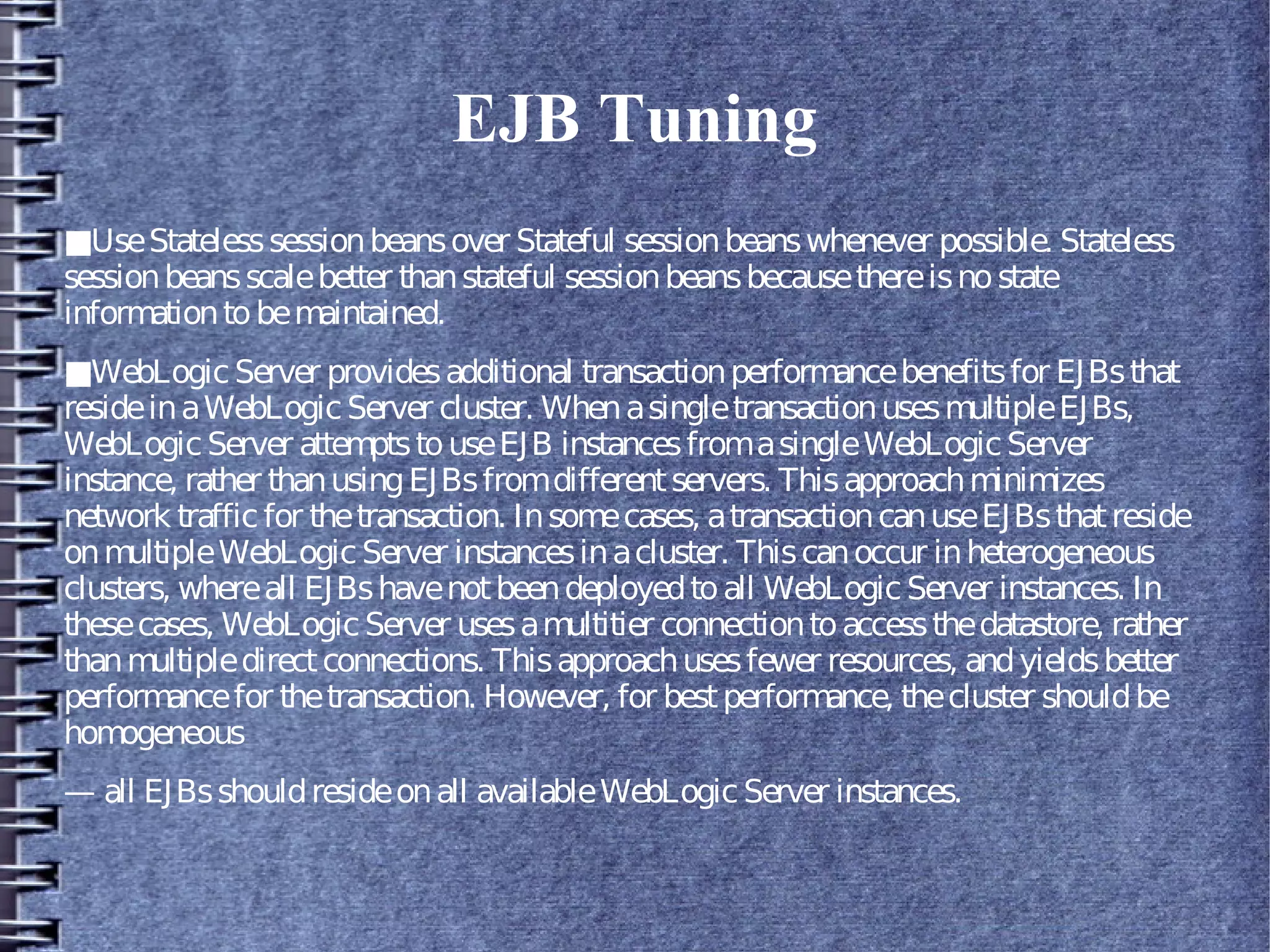EJB Tuning
■UseStatelesssessionbeansover Stateful sessionbeanswhenever possible. Stateless
sessionbeansscalebetter thanstateful sessionbeansbecausethereisnostate
informationtobemaintained.
■WebLogicServer providesadditional transactionperformancebenefitsfor EJBsthat
resideinaWebLogicServer cluster. WhenasingletransactionusesmultipleEJBs,
WebLogicServer attemptstouseEJB instancesfromasingleWebLogicServer
instance, rather thanusingEJBsfromdifferentservers. Thisapproachminimizes
network trafficfor thetransaction. Insomecases, atransactioncanuseEJBsthatreside
onmultipleWebLogicServer instancesinacluster. Thiscanoccur inheterogeneous
clusters, whereall EJBshavenotbeendeployedtoall WebLogic Server instances. In
thesecases, WebLogicServer usesamultitier connectiontoaccessthedatastore, rather
thanmultipledirectconnections. Thisapproachusesfewer resources, andyieldsbetter
performancefor thetransaction. However, for bestperformance, thecluster shouldbe
homogeneous
— all EJBsshouldresideonall availableWebLogic Server instances.
 