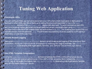 Tuning Web Application
Precompile JSPs
YoucanconfigureWebLogicServer toprecompileyour JSPswhenaWebApplicationisdeployedor re-
deployedor whenWebLogicServer startsupby settingtheprecompileparameter totrueinthejsp-
descriptor elementof theweblogic.xml deploymentdescriptor. Toavoidrecompilingyour JSPs
eachtimetheserver restartsandwhenyoutargetadditional servers, precompilethemusingweblogic.jspc
andplacethemintheWEB-INF/classesfolder andarchivethemina.war file. Keepingyour sourcefilesina
separatedirectory fromthearchived.war fileeliminatesthepossibilityof errorscausedbyaJSP havinga
dependency ononeof theclassfiles.
Disable Access Logging
Settingtheaccess-logging-disabled elementcaneliminateaccessloggingof theunderlying Web
application, which can improve server throughput by reducing the loggingoverhead. Seecontainer-
descriptor inDevelopingWebApplications, Servlets, and JSPs for Oracle WebLogic Server.
Use HTML Template Compression
Usingthecompress-html-template elementcompressestheHTML intheJSP template blocks
which can improve runtime performance. If the JSP's HTML template block containsthe<pre>
HTML tag, donotenablethisfeature. Seejsp-descriptor inDevelopingWebApplications, Servlets,
andJSPsfor OracleWebLogic Server.
 
