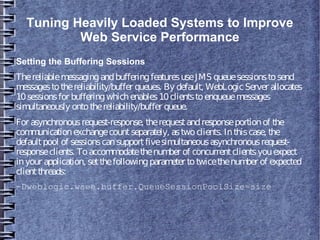 Tuning Heavily Loaded Systems to Improve
Web Service Performance
Setting the Buffering Sessions
ThereliablemessagingandbufferingfeaturesuseJMS queuesessionstosend
messagestothereliability/buffer queues. By default, WebLogicServer allocates
10sessionsfor bufferingwhichenables10clientstoenqueuemessages
simultaneously ontothereliability/buffer queue.
For asynchronousrequest-response, therequestandresponseportionof the
communicationexchangecountseparately, astwoclients. Inthiscase, the
defaultpool of sessionscansupportfivesimultaneousasynchronousrequest-
responseclients. Toaccommodatethenumber of concurrentclientsyouexpect
inyour application, setthefollowingparameter totwicethenumber of expected
clientthreads:
-Dweblogic.wsee.buffer.QueueSessionPoolSize=size
 