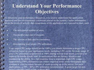 Understand Your Performance
Objectives
To determine your performance objectives, you need to understand the application
deployed and the environmental constraints placed on the system. Gather information
about the levels of activity that components of the application are expected to meet, such
as:
· The anticipated number of users.
· The number and size of requests.
· The amount of data and its consistency.
· Determining your target CPU utilization.
Your target CPU usage should not be 100%, you should determine a target CPU
utilization based on your application needs, including CPU cycles for peak usage. If
your CPU utilization is optimized at 100% during normal load hours, you have no
capacity to handle a peak load. In applications that are latency sensitive and
maintaining the ability for a fast response time is important, high CPU usage
(approaching 100% utilization) can reduce response times while throughput stays
constant or even increases because of work queuing up in the server. For such
applications, a 70% - 80% CPU utilization recommended. A good target for non-
 