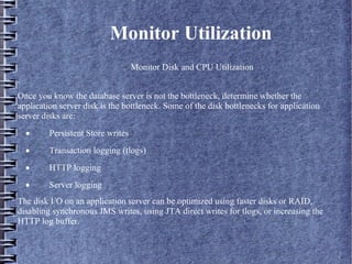 Monitor Utilization
– Monitor Disk and CPU Utilization
.
Once you know the database server is not the bottleneck, determine whether the
application server disk is the bottleneck. Some of the disk bottlenecks for application
server disks are:
· Persistent Store writes
· Transaction logging (tlogs)
· HTTP logging
· Server logging
The disk I/O on an application server can be optimized using faster disks or RAID,
disabling synchronous JMS writes, using JTA direct writes for tlogs, or increasing the
HTTP log buffer.
 