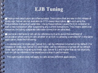 EJB Tuning
■Deploymentdescriptorsareschema-based. Descriptorsthatarenew inthisreleaseof
WebLogicServer arenotavailableasDTD-baseddescriptors. ■Avoidusingthe
RequiresNew transactionparameter. UsingRequiresNew causestheEJB container to
startanew transactionafter suspendingany currenttransactions. Thismeansadditional
resources, includingaseparatedatabaseconnectionareallocated.
■Uselocal-interfacesor setcall-by-referencetotruetoavoidtheoverheadof
serializationwhenoneEJB callsanother or anEJB iscalledby aservlet/JSP inthesame
application. Notethefollowing:
– Inreleaseprior toWebLogicServer 8.1, call-by-referenceisturnedonby default. For
releasesof WebLogicServer 8.1andhigher, call-by-referenceisturnedoff by default.
Older applicationsmigratingtoWebLogic Server 8.1andhigher thatdonotexplicitly
turnoncall-by-referencemay experienceadropinperformance.
– Thisoptimizationdoesnotapply tocallsacrossdifferentapplications.
 
