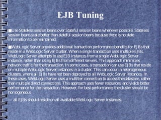 EJB Tuning
■UseStatelesssessionbeansover Stateful sessionbeanswhenever possible. Stateless
sessionbeansscalebetter thanstateful sessionbeansbecausethereisnostate
informationtobemaintained.
■WebLogicServer providesadditional transactionperformancebenefitsfor EJBsthat
resideinaWebLogicServer cluster. WhenasingletransactionusesmultipleEJBs,
WebLogicServer attemptstouseEJB instancesfromasingleWebLogicServer
instance, rather thanusingEJBsfromdifferentservers. Thisapproachminimizes
network trafficfor thetransaction. Insomecases, atransactioncanuseEJBsthatreside
onmultipleWebLogicServer instancesinacluster. Thiscanoccur inheterogeneous
clusters, whereall EJBshavenotbeendeployedtoall WebLogic Server instances. In
thesecases, WebLogicServer usesamultitier connectiontoaccessthedatastore, rather
thanmultipledirectconnections. Thisapproachusesfewer resources, andyieldsbetter
performancefor thetransaction. However, for bestperformance, thecluster shouldbe
homogeneous
— all EJBsshouldresideonall availableWebLogic Server instances.
 