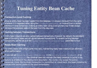 Tuning Entity Bean Cache
Transaction-Level Caching
Onceanentity beanhasbeenloadedfromthedatabase, itisalwaysretrievedfromthecache
whenever itisrequestedwhenusingthefindByPrimaryKey or invokedfromacached
referenceinthattransaction. Gettinganentity beanusinganon-primary key finder always
retrievesthepersistentstateof thebeanfromthedatabase.
Caching between Transactions
Entity beaninstancesarealsocachedbetweentransactions. However, by default, thepersistent
stateof theentity beansarenotcachedbetweentransactions. Toenablecachingbetween
transactions, setthevalueof thecache-between-transactions parameter totrue.
Ready Bean Caching
For entity beanswithahighcachemissratio, maintainingready beaninstancescanadversely
affectperformance.
If youcansetdisable-ready-instances intheentity-cache element of an
entity-descriptor, thecontainer doesnotmaintaintheready instancesincache. If the
feature is enabled in the deployment descriptor, the cache only keeps the active
instances. Once the involved transaction is committed or rolled back, the bean instance is
moved from active cache to the pool immediately
 