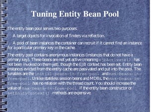 Tuning Entity Bean Pool
Theentity beanpool servestwopurposes:
A targetobjectsfor invocationof findersviareflection.
A pool of beaninstancesthecontainer canrecruitif itcannotfindaninstance
for aparticular primary key inthecache.
Theentity pool containsanonymousinstances(instancesthatdonothavea
primary key). Thesebeansarenotyetactive(meaningejbActivate() has
notbeeninvokedonthemyet), thoughtheEJB contexthasbeenset. Entity bean
instancesevictedfromtheentity cachearepassivatedandputintothepool. The
tunablesaretheinitial-beans-in-free-pool andmax-beans-in-
free-pool. UnlikestatelesssessionbeansandMDBs, themax-beans-in-
free-pool hasnorelationwiththethreadcount. Youshouldincreasethe
valueof max-beans-in-free-pool if theentity beanconstructor or
setEnityContext() methodsareexpensive.
 