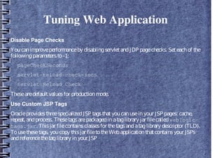 Tuning Web Application
Disable Page Checks
Youcanimproveperformanceby disablingservletandJDP pagechecks. Seteachof the
followingparametersto-1:
pageCheckSeconds
servlet-reload-check-secs
servlet Reload Check
Thesearedefaultvaluesfor productionmode.
Use Custom JSP Tags
OracleprovidesthreespecializedJSP tagsthatyoucanuseinyour JSP pages: cache,
repeat, andprocess. Thesetagsarepackagedinataglibrary jar filecalledweblogic-
tags.jar. Thisjar filecontainsclassesfor thetagsandataglibrary descriptor (TLD).
Tousethesetags, youcopy thisjar filetotheWebapplicationthatcontainsyour JSPs
andreferencethetaglibrary inyour JSP
 