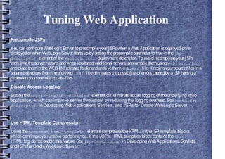 Tuning Web Application
Precompile JSPs
YoucanconfigureWebLogicServer toprecompileyour JSPswhenaWebApplicationisdeployedor re-
deployedor whenWebLogicServer startsupby settingtheprecompileparameter totrueinthejsp-
descriptor elementof theweblogic.xml deploymentdescriptor. Toavoidrecompilingyour JSPs
eachtimetheserver restartsandwhenyoutargetadditional servers, precompilethemusingweblogic.jspc
andplacethemintheWEB-INF/classesfolder andarchivethemina.war file. Keepingyour sourcefilesina
separatedirectory fromthearchived.war fileeliminatesthepossibility of errorscausedbyaJSP havinga
dependency ononeof theclassfiles.
Disable Access Logging
Settingtheaccess-logging-disabled elementcaneliminateaccessloggingof theunderlying Web
application, which can improve server throughput by reducing the loggingoverhead. Seecontainer-
descriptor inDevelopingWebApplications, Servlets, and JSPs for Oracle WebLogic Server.
Use HTML Template Compression
Usingthecompress-html-template elementcompressestheHTML intheJSP template blocks
which can improve runtime performance. If the JSP's HTML template block containsthe<pre>
HTML tag, donotenablethisfeature. Seejsp-descriptor inDevelopingWebApplications, Servlets,
andJSPsfor OracleWebLogic Server.
 