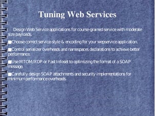 Tuning Web Services
DesignWebServiceapplicationsfor course-grainedservicewithmoderate
sizepayloads.
■Choosecorrectservice-style& encodingfor your wepserviceapplication.
■Control serializer overheadsandnamespacesdeclarationstoachievebetter
performance.
■UseMTOM/XOP or FastInfosettooptimizingtheformatof aSOAP
message.
■Carefully designSOAP attachmentsandsecurity implementationsfor
minimumperformanceoverheads.
 