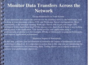 Monitor Data Transfers Across the
Network
– Locate Bottlenecks in Your System
If you determine that neither the network nor the database server is the bottleneck, start
looking at your operating system, JVM, and WebLogic Server configurations. Most
importantly, is the machine running WebLogic Server able to get your target CPU
utilization with a high client load? If the answer is no, then check if there is any locking
taking place in the application. You should profile your application using a
commercially available tool (for example, JProbe or OptimizeIt) to pinpoint bottlenecks
and improve application performance.
– Minimize Impact of Bottlenecks
In this step, you tune your environment to minimize the impact of bottlenecks on your
performance objectives. It is important to realize that in this step you are minimizing the
impact of bottlenecks, not eliminating them. Tuning allows you to adjust resources to
achieve your performance objectives.
 