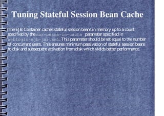 Tuning Stateful Session Bean Cache
TheEJB Container cachesstateful sessionbeansinmemory uptoacount
specifiedby themax-beans-in-cache parameter specifiedin
weblogic-ejb-jar.xml. Thisparameter shouldbesetequal tothenumber
of concurrentusers. Thisensuresminimumpassivationof stateful sessionbeans
todisk andsubsequentactivationfromdisk whichyieldsbetter performance.
 