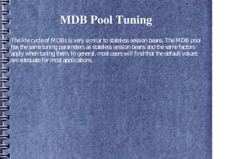 MDB Pool Tuning
Thelifecycleof MDBsisvery similar tostatelesssessionbeans. TheMDB pool
hasthesametuningparametersasstatelesssessionbeansandthesamefactors
apply whentuningthem. Ingeneral, mostuserswill findthatthedefaultvalues
areadequatefor mostapplications.
 