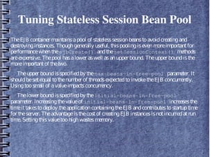 Tuning Stateless Session Bean Pool
TheEJB container maintainsapool of statelesssessionbeanstoavoidcreatingand
destroyinginstances. Thoughgenerally useful, thispoolingisevenmoreimportantfor
performancewhentheejbCreate() andthesetSessionContext() methods
areexpensive. Thepool hasalower aswell asanupper bound. Theupper boundisthe
moreimportantof thetwo.
Theupper boundisspecifiedby themax-beans-in-free-pool parameter. It
shouldbesetequal tothenumber of threadsexpectedtoinvoketheEJB concurrently.
Usingtoosmall of avalueimpactsconcurrency.
Thelower boundisspecifiedby theinitial-beans-in-free-pool
parameter. Increasingthevalueof initial-beans-in-free-pool increasesthe
timeittakestodeploy theapplicationcontainingtheEJB andcontributestostartuptime
for theserver. Theadvantageisthecostof creatingEJB instancesisnotincurredatrun
time. Settingthisvaluetoohighwastesmemory.
 