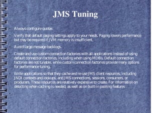 JMS Tuning
● Alwaysconfigurequotas
● Verify thatdefaultpagingsettingsapply toyour needs. Paginglowersperformance
butmay berequiredif JVM memory isinsufficient.
● Avoidlargemessagebacklogs.
● Createandusecustomconnectionfactorieswithall applicationsinsteadof using
defaultconnectionfactories, includingwhenusingMDBs. Defaultconnection
factoriesarenottunable, whilecustomconnectionfactoriesprovidemany options
for performancetuning.
● Writeapplicationssothatthey cacheandre-useJMS clientresources, including
JNDI contextsandlookups, andJMS connections, sessions, consumers, or
producers. Theseresourcesarerelatively expensivetocreate. For informationon
detectingwhencachingisneeded, aswell asonbuilt-inpoolingfeatures
●
 