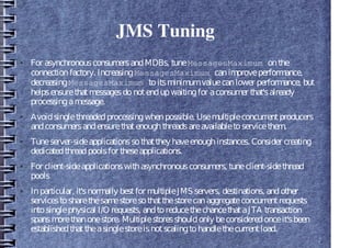 JMS Tuning
● For asynchronousconsumersandMDBs, tuneMessagesMaximum onthe
connectionfactory. IncreasingMessagesMaximum canimproveperformance,
decreasingMessagesMaximum toitsminimumvaluecanlower performance, but
helpsensurethatmessagesdonotendupwaitingfor aconsumer that'salready
processingamessage.
● Avoidsinglethreadedprocessingwhenpossible. Usemultipleconcurrentproducers
andconsumersandensurethatenoughthreadsareavailabletoservicethem.
● Tuneserver-sideapplicationssothatthey haveenoughinstances. Consider creating
dedicatedthreadpoolsfor theseapplications.
● For client-sideapplicationswithasynchronousconsumers, tuneclient-sidethread
pools
● Inparticular, it'snormally bestfor multipleJMS servers, destinations, andother
servicestosharethesamestoresothatthestorecanaggregateconcurrentrequests
intosinglephysical I/O requests, andtoreducethechancethataJTA transaction
spansmorethanonestore. Multiplestoresshouldonly beconsideredonceit'sbeen
establishedthattheasinglestoreisnotscalingtohandlethecurrentload.
 