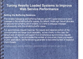 Tuning Heavily Loaded Systems to Improve
Web Service Performance
Setting the Buffering Sessions
ThereliablemessagingandbufferingfeaturesuseJMS queuesessionstosend
messagestothereliability/buffer queues. By default, WebLogicServer allocates
10sessionsfor bufferingwhichenables10clientstoenqueuemessages
simultaneously ontothereliability/buffer queue.
For asynchronousrequest-response, therequestandresponseportionof the
communicationexchangecountseparately, astwoclients. Inthiscase, the
defaultpool of sessionscansupportfivesimultaneousasynchronousrequest-
responseclients. Toaccommodatethenumber of concurrentclientsyouexpect
inyour application, setthefollowingparameter totwicethenumber of expected
clientthreads:
-Dweblogic.wsee.buffer.QueueSessionPoolSize=size
 