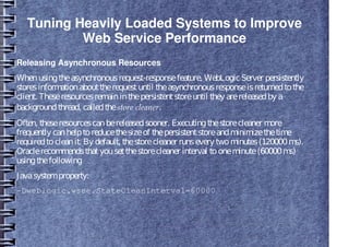 Tuning Heavily Loaded Systems to Improve
Web Service Performance
Releasing Asynchronous Resources
Whenusingtheasynchronousrequest-responsefeature, WebLogicServer persistently
storesinformationabouttherequestuntil theasynchronousresponseisreturnedtothe
client. Theseresourcesremaininthepersistentstoreuntil they arereleasedby a
backgroundthread, calledthestore cleaner.
Often, theseresourcescanbereleasedsooner. Executingthestorecleaner more
frequently canhelptoreducethesizeof thepersistentstoreandminimizethetime
requiredtocleanit. By default, thestorecleaner runsevery twominutes(120000ms).
Oraclerecommendsthatyousetthestorecleaner interval tooneminute(60000ms)
usingthefollowing
Javasystemproperty:
-Dweblogic.wsee.StateCleanInterval=60000
 