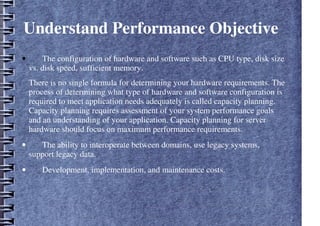 Understand Performance Objective
• The configuration of hardware and software such as CPU type, disk size
vs. disk speed, sufficient memory.
There is no single formula for determining your hardware requirements. The
process of determining what type of hardware and software configuration is
required to meet application needs adequately is called capacity planning.
Capacity planning requires assessment of your system performance goals
and an understanding of your application. Capacity planning for server
hardware should focus on maximum performance requirements.
• The ability to interoperate between domains, use legacy systems,
support legacy data.
• Development, implementation, and maintenance costs.
 