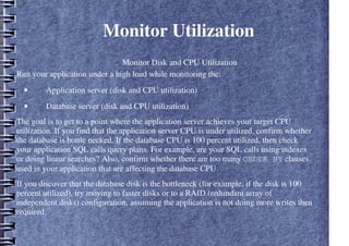 Monitor Utilization
– Monitor Disk and CPU Utilization
Run your application under a high load while monitoring the:
• Application server (disk and CPU utilization)
• Database server (disk and CPU utilization)
The goal is to get to a point where the application server achieves your target CPU
utilization. If you find that the application server CPU is under utilized, confirm whether
the database is bottle necked. If the database CPU is 100 percent utilized, then check
your application SQL calls query plans. For example, are your SQL calls using indexes
or doing linear searches? Also, confirm whether there are too many ORDER BY clauses
used in your application that are affecting the database CPU.
If you discover that the database disk is the bottleneck (for example, if the disk is 100
percent utilized), try moving to faster disks or to a RAID (redundant array of
independent disks) configuration, assuming the application is not doing more writes then
required.
 