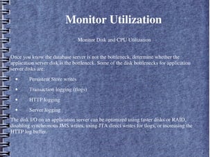 Monitor Utilization
– Monitor Disk and CPU Utilization
.
Once you know the database server is not the bottleneck, determine whether the
application server disk is the bottleneck. Some of the disk bottlenecks for application
server disks are:
• Persistent Store writes
• Transaction logging (tlogs)
• HTTP logging
• Server logging
The disk I/O on an application server can be optimized using faster disks or RAID,
disabling synchronous JMS writes, using JTA direct writes for tlogs, or increasing the
HTTP log buffer.
 